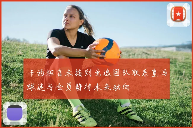 卡西坦言未接到竞选团队联系皇马球迷与会员静待未来动向