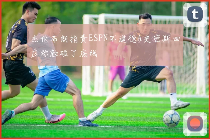杰伦布朗指责ESPN不道德A史密斯回应称触碰了底线