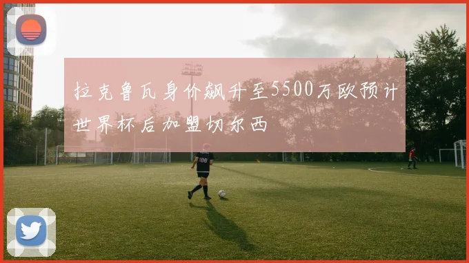 拉克鲁瓦身价飙升至5500万欧预计世界杯后加盟切尔西
