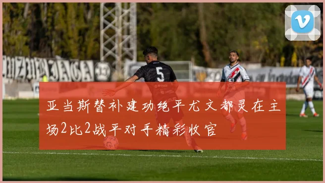 亚当斯替补建功绝平尤文都灵在主场2比2战平对手精彩收官