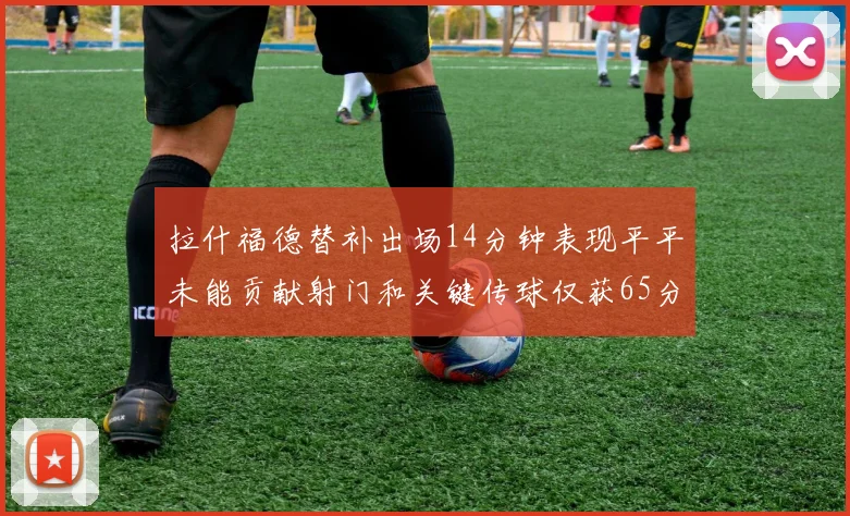 拉什福德替补出场14分钟表现平平未能贡献射门和关键传球仅获65分