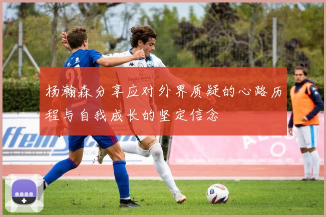 杨瀚森分享应对外界质疑的心路历程与自我成长的坚定信念