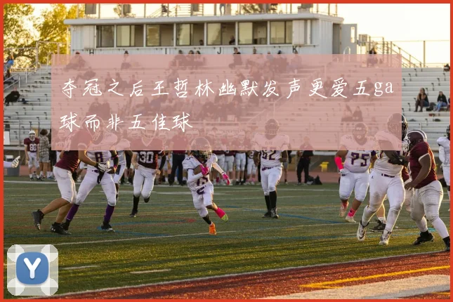 夺冠之后王哲林幽默发声更爱五ga球而非五佳球