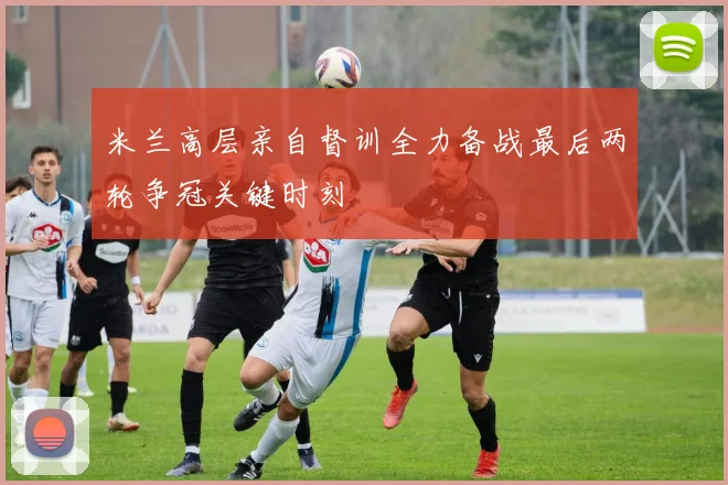 米兰高层亲自督训全力备战最后两轮争冠关键时刻