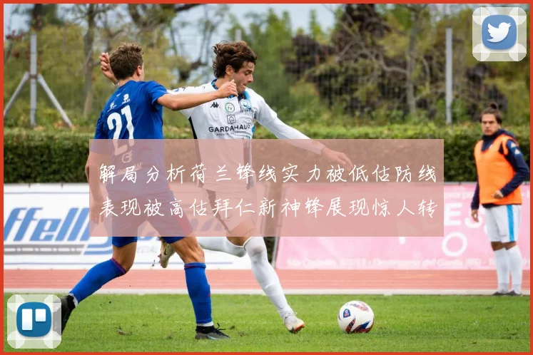 解局分析荷兰锋线实力被低估防线表现被高估拜仁新神锋展现惊人转身能力
