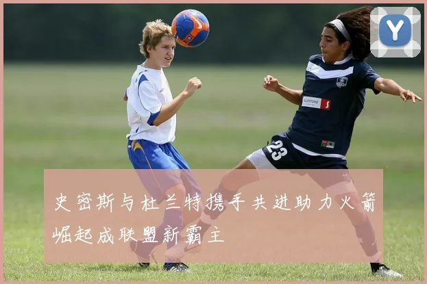 史密斯与杜兰特携手共进助力火箭崛起成联盟新霸主