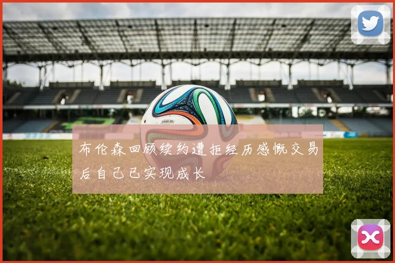 布伦森回顾续约遭拒经历感慨交易后自己已实现成长