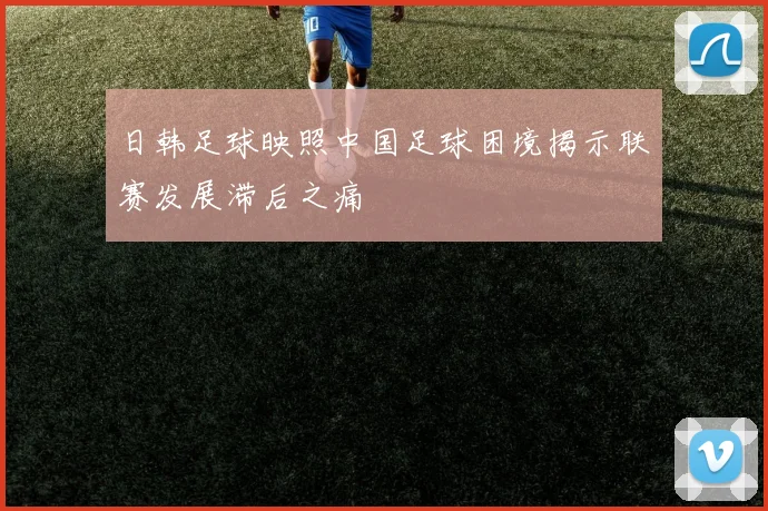日韩足球映照中国足球困境揭示联赛发展滞后之痛