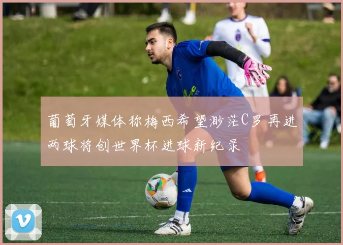 葡萄牙媒体称梅西希望渺茫C罗再进两球将创世界杯进球新纪录