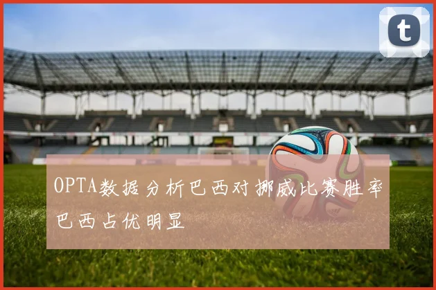 OPTA数据分析巴西对挪威比赛胜率巴西占优明显