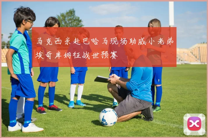 马克西亲赴巴哈马现场助威小老弟埃奇库姆征战世预赛