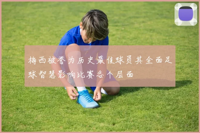 梅西被誉为历史最佳球员其全面足球智慧影响比赛各个层面