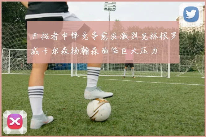 开拓者中锋竞争愈发激烈克林根罗威卡尔森杨瀚森面临巨大压力