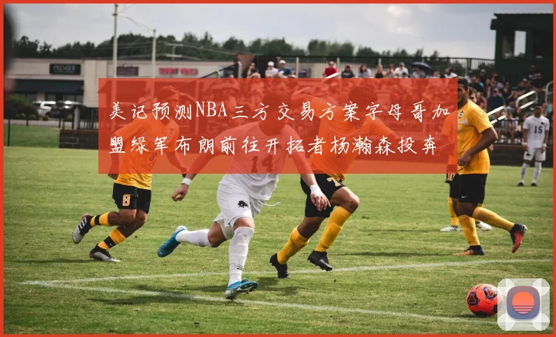 美记预测NBA三方交易方案字母哥加盟绿军布朗前往开拓者杨瀚森投奔雄鹿