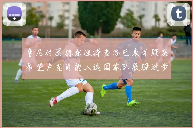 鲁尼对图赫尔选择查洛巴表示疑惑希望卢克肖能入选国家队展现进步