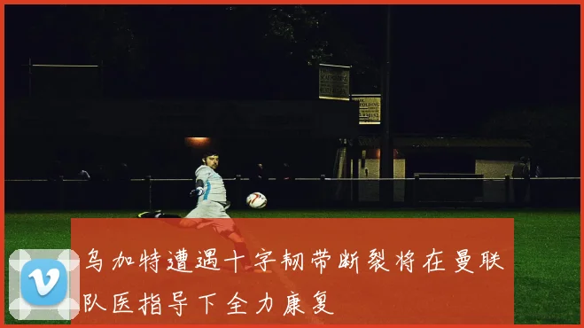 乌加特遭遇十字韧带断裂将在曼联队医指导下全力康复