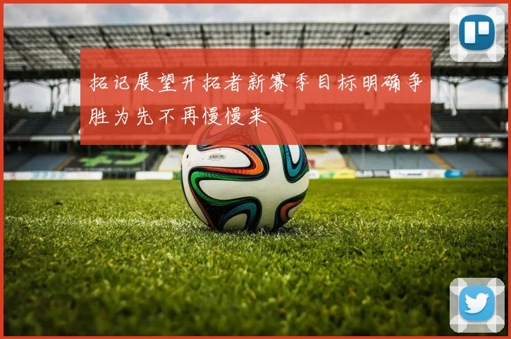 拓记展望开拓者新赛季目标明确争胜为先不再慢慢来