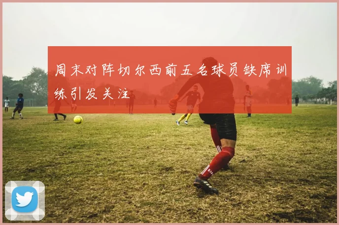 周末对阵切尔西前五名球员缺席训练引发关注