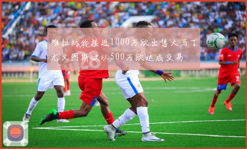 维拉标价接近1000万欧出售大马丁尤文图斯欲以500万欧达成交易