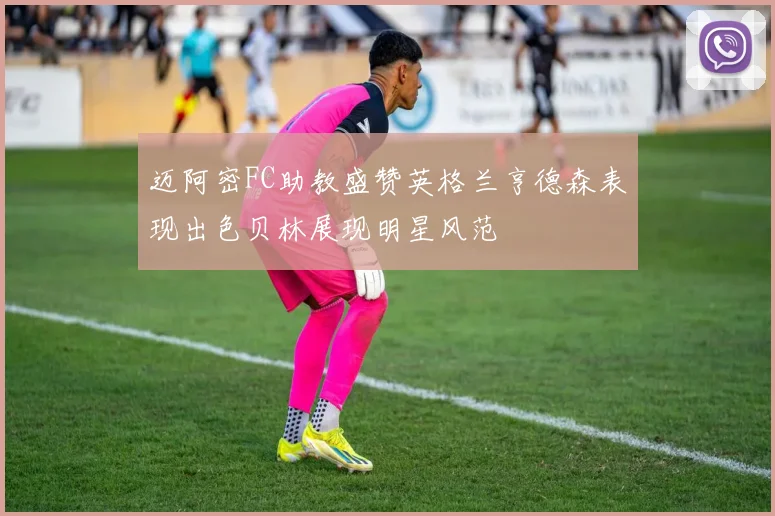 迈阿密FC助教盛赞英格兰亨德森表现出色贝林展现明星风范