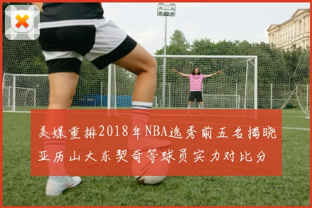 美媒重排2018年NBA选秀前五名揭晓亚历山大东契奇等球员实力对比分析