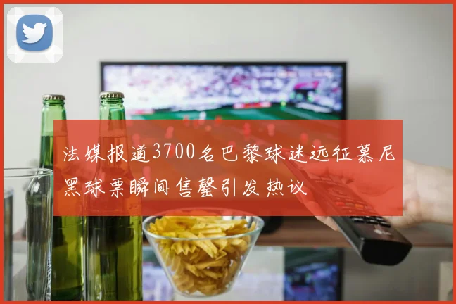 法媒报道3700名巴黎球迷远征慕尼黑球票瞬间售罄引发热议