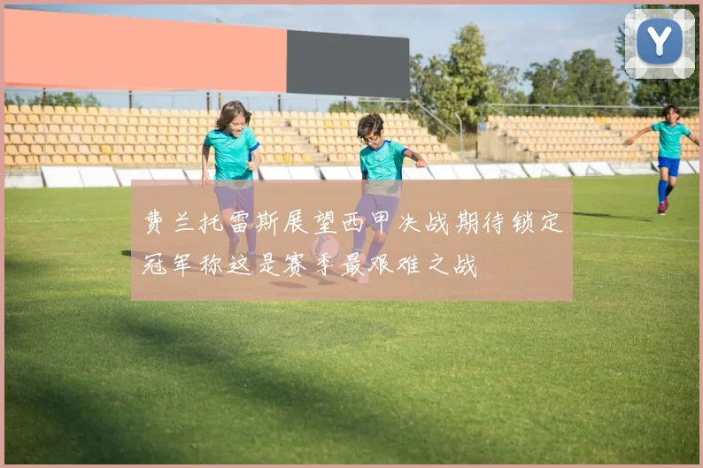 费兰托雷斯展望西甲决战期待锁定冠军称这是赛季最艰难之战