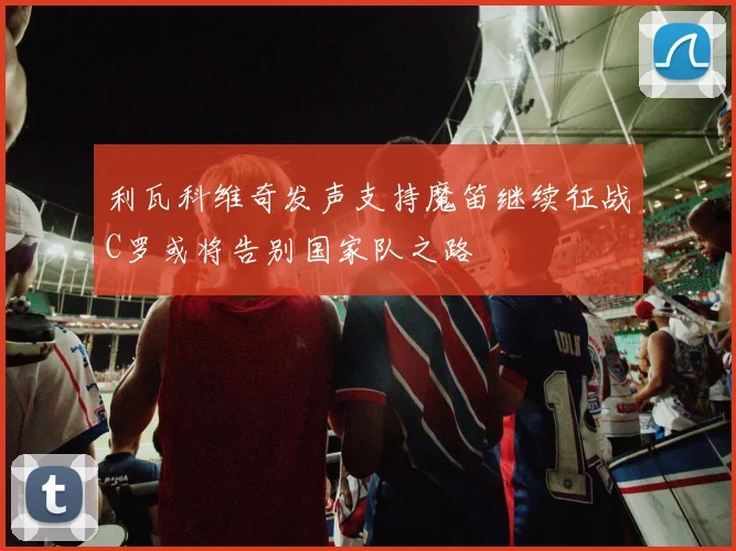 利瓦科维奇发声支持魔笛继续征战C罗或将告别国家队之路